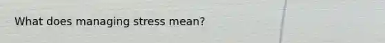What does managing stress mean?