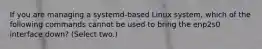 If you are managing a systemd-based Linux system, which of the following commands cannot be used to bring the enp2s0 interface down? (Select two.)