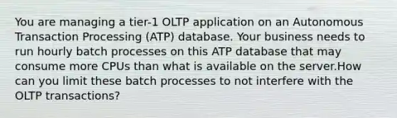 You are managing a tier-1 OLTP application on an Autonomous Transaction Processing (ATP) database. Your business needs to run hourly batch processes on this ATP database that may consume more CPUs than what is available on the server.How can you limit these batch processes to not interfere with the OLTP transactions?