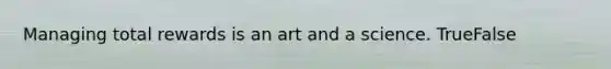 Managing total rewards is an art and a science. TrueFalse