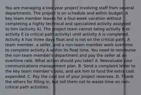 You are managing a tow-year project involving staff from several departments. The project is on schedule and within budget. A key team member leaves for a four-week vacation without completing a highly technical and specialized activity assigned to him (activity A). The project team cannot being activity B or activity E (a critical path activity) until activity A is completed. Activity A has three days float and is not on the critical path. A team member, a seller, and a non-team member work overtime to complete activity A within its float time. You need to reimburse the non-team member's department and pay the seller at an overtime rate. What action should you take? A. Reevaluate your communications management plan. B. Send a complaint letter to the key team member's boss, and ask him to fund the extra cost expended. C. Pay the cost out of your project reserves. D. Thank the others for filling in, but tell them not to waste time on non-critical path activities.