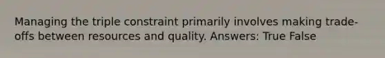 Managing the triple constraint primarily involves making trade-offs between resources and quality. Answers: True False