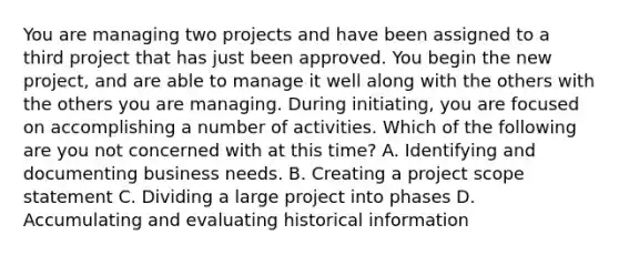 You are managing two projects and have been assigned to a third project that has just been approved. You begin the new project, and are able to manage it well along with the others with the others you are managing. During initiating, you are focused on accomplishing a number of activities. Which of the following are you not concerned with at this time? A. Identifying and documenting business needs. B. Creating a project scope statement C. Dividing a large project into phases D. Accumulating and evaluating historical information