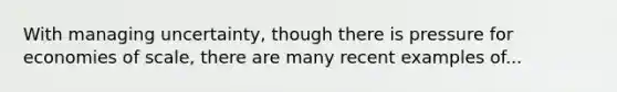 With managing uncertainty, though there is pressure for economies of scale, there are many recent examples of...