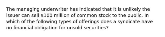 The managing underwriter has indicated that it is unlikely the issuer can sell 100 million of common stock to the public. In which of the following types of offerings does a syndicate have no financial obligation for unsold securities?