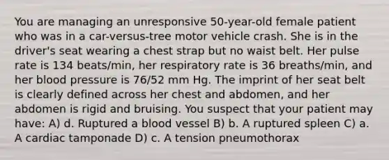 You are managing an unresponsive 50-year-old female patient who was in a car-versus-tree motor vehicle crash. She is in the driver's seat wearing a chest strap but no waist belt. Her pulse rate is 134 beats/min, her respiratory rate is 36 breaths/min, and her blood pressure is 76/52 mm Hg. The imprint of her seat belt is clearly defined across her chest and abdomen, and her abdomen is rigid and bruising. You suspect that your patient may have: A) d. Ruptured a blood vessel B) b. A ruptured spleen C) a. A cardiac tamponade D) c. A tension pneumothorax