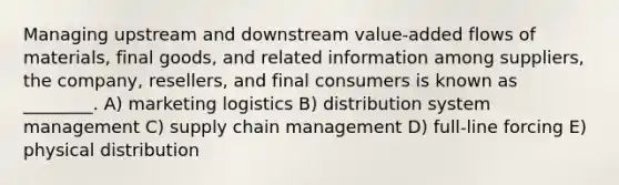 Managing upstream and downstream value-added flows of materials, final goods, and related information among suppliers, the company, resellers, and final consumers is known as ________. A) marketing logistics B) distribution system management C) supply chain management D) full-line forcing E) physical distribution