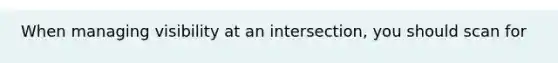 When managing visibility at an intersection, you should scan for