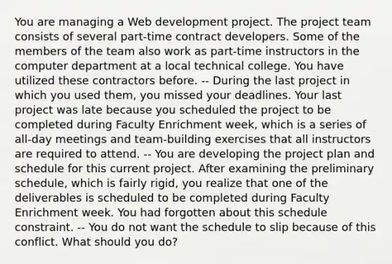 You are managing a Web development project. The project team consists of several part-time contract developers. Some of the members of the team also work as part-time instructors in the computer department at a local technical college. You have utilized these contractors before. -- During the last project in which you used them, you missed your deadlines. Your last project was late because you scheduled the project to be completed during Faculty Enrichment week, which is a series of all-day meetings and team-building exercises that all instructors are required to attend. -- You are developing the project plan and schedule for this current project. After examining the preliminary schedule, which is fairly rigid, you realize that one of the deliverables is scheduled to be completed during Faculty Enrichment week. You had forgotten about this schedule constraint. -- You do not want the schedule to slip because of this conflict. What should you do?