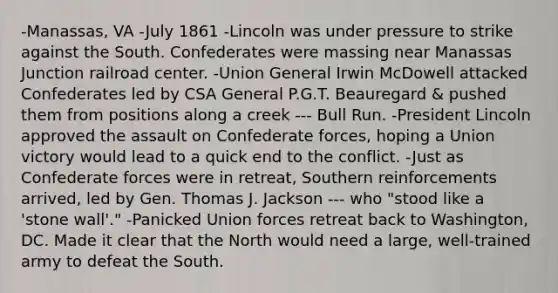 -Manassas, VA -July 1861 -Lincoln was under pressure to strike against the South. Confederates were massing near Manassas Junction railroad center. -Union General Irwin McDowell attacked Confederates led by CSA General P.G.T. Beauregard & pushed them from positions along a creek --- Bull Run. -President Lincoln approved the assault on Confederate forces, hoping a Union victory would lead to a quick end to the conflict. -Just as Confederate forces were in retreat, Southern reinforcements arrived, led by Gen. Thomas J. Jackson --- who "stood like a 'stone wall'." -Panicked Union forces retreat back to Washington, DC. Made it clear that the North would need a large, well-trained army to defeat the South.