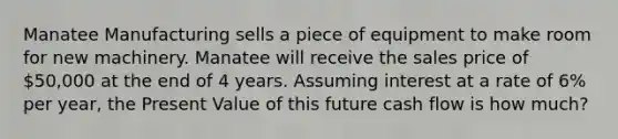 Manatee Manufacturing sells a piece of equipment to make room for new machinery. Manatee will receive the sales price of 50,000 at the end of 4 years. Assuming interest at a rate of 6% per year, the Present Value of this future cash flow is how much?