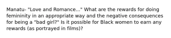 Manatu- "Love and Romance..." What are the rewards for doing femininity in an appropriate way and the negative consequences for being a "bad girl?" Is it possible for Black women to earn any rewards (as portrayed in films)?