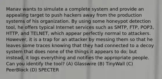 Manav wants to simulate a complete system and provide an appealing target to push hackers away from the production systems of his organization. By using some honeypot detection tool, he offers typical Internet services such as SMTP, FTP, POP3, HTTP, and TELNET, which appear perfectly normal to attackers. However, it is a trap for an attacker by messing them so that he leaves some traces knowing that they had connected to a decoy system that does none of the things it appears to do; but instead, it logs everything and notifies the appropriate people. Can you identify the tool? (A) Glasswire (B) TinyWall (C) PeerBlock (D) SPECTER