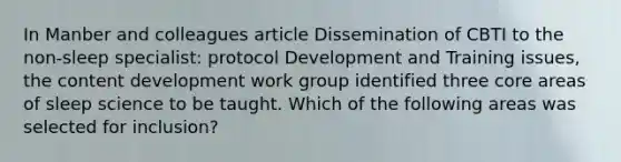 In Manber and colleagues article Dissemination of CBTI to the non-sleep specialist: protocol Development and Training issues, the content development work group identified three core areas of sleep science to be taught. Which of the following areas was selected for inclusion?