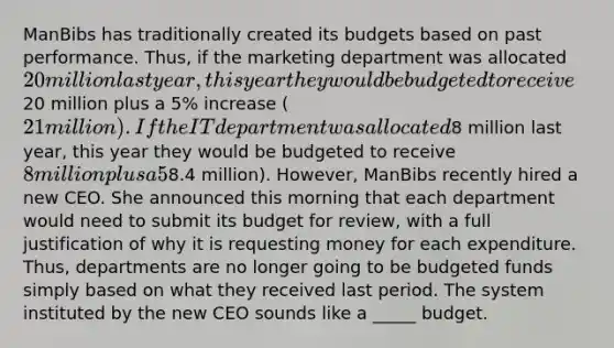 ManBibs has traditionally created its budgets based on past performance. Thus, if the marketing department was allocated 20 million last year, this year they would be budgeted to receive20 million plus a 5% increase (21 million). If the IT department was allocated8 million last year, this year they would be budgeted to receive 8 million plus a 5% increase (8.4 million). However, ManBibs recently hired a new CEO. She announced this morning that each department would need to submit its budget for review, with a full justification of why it is requesting money for each expenditure. Thus, departments are no longer going to be budgeted funds simply based on what they received last period. The system instituted by the new CEO sounds like a _____ budget.