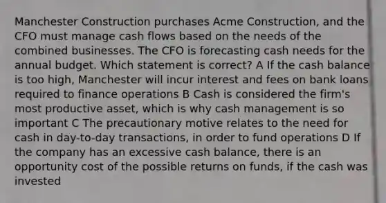 Manchester Construction purchases Acme Construction, and the CFO must manage cash flows based on the needs of the combined businesses. The CFO is forecasting cash needs for the annual budget. Which statement is correct? A If the cash balance is too high, Manchester will incur interest and fees on bank loans required to finance operations B Cash is considered the firm's most productive asset, which is why cash management is so important C The precautionary motive relates to the need for cash in day-to-day transactions, in order to fund operations D If the company has an excessive cash balance, there is an opportunity cost of the possible returns on funds, if the cash was invested