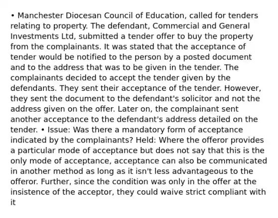 • Manchester Diocesan Council of Education, called for tenders relating to property. The defendant, Commercial and General Investments Ltd, submitted a tender offer to buy the property from the complainants. It was stated that the acceptance of tender would be notified to the person by a posted document and to the address that was to be given in the tender. The complainants decided to accept the tender given by the defendants. They sent their acceptance of the tender. However, they sent the document to the defendant's solicitor and not the address given on the offer. Later on, the complainant sent another acceptance to the defendant's address detailed on the tender. • Issue: Was there a mandatory form of acceptance indicated by the complainants? Held: Where the offeror provides a particular mode of acceptance but does not say that this is the only mode of acceptance, acceptance can also be communicated in another method as long as it isn't less advantageous to the offeror. Further, since the condition was only in the offer at the insistence of the acceptor, they could waive strict compliant with it