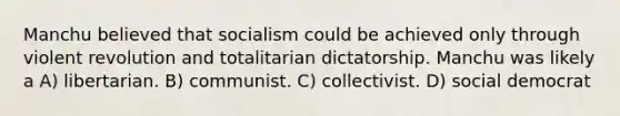 Manchu believed that socialism could be achieved only through violent revolution and totalitarian dictatorship. Manchu was likely a A) libertarian. B) communist. C) collectivist. D) social democrat