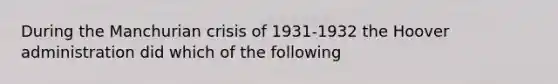 During the Manchurian crisis of 1931-1932 the Hoover administration did which of the following