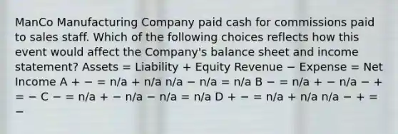 ManCo Manufacturing Company paid cash for commissions paid to sales staff. Which of the following choices reflects how this event would affect the Company's balance sheet and income statement? Assets = Liability + Equity Revenue − Expense = Net Income A + − = n/a + n/a n/a − n/a = n/a B − = n/a + − n/a − + = − C − = n/a + − n/a − n/a = n/a D + − = n/a + n/a n/a − + = −