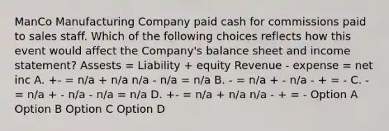 ManCo Manufacturing Company paid cash for commissions paid to sales staff. Which of the following choices reflects how this event would affect the Company's balance sheet and <a href='https://www.questionai.com/knowledge/kCPMsnOwdm-income-statement' class='anchor-knowledge'>income statement</a>? Assests = Liability + equity Revenue - expense = net inc A. +- = n/a + n/a n/a - n/a = n/a B. - = n/a + - n/a - + = - C. - = n/a + - n/a - n/a = n/a D. +- = n/a + n/a n/a - + = - Option A Option B Option C Option D