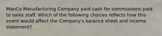 ManCo Manufacturing Company paid cash for commissions paid to sales staff. Which of the following choices reflects how this event would affect the Company's balance sheet and income statement?