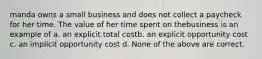 manda owns a small business and does not collect a paycheck for her time. The value of her time spent on thebusiness is an example of a. an explicit total costb. an explicit opportunity cost c. an implicit opportunity cost d. None of the above are correct.