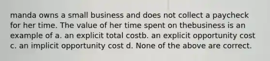 manda owns a small business and does not collect a paycheck for her time. The value of her time spent on thebusiness is an example of a. an explicit total costb. an explicit opportunity cost c. an implicit opportunity cost d. None of the above are correct.