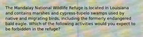 The Mandalay National Wildlife Refuge is located in Louisiana and contains marshes and cypress-tupelo swamps used by native and migrating birds, including the formerly endangered bald eagle. Which of the following activities would you expect to be forbidden in the refuge?