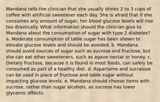 Mandana tells the clinician that she usually drinks 2 to 3 cups of coffee with artificial sweetener each day. She is afraid that if she consumes any amount of sugar, her blood glucose levels will rise too drastically. What information should the clinician give to Mandana about the consumption of sugar with type 2 diabetes? a. Moderate consumption of table sugar has been shown to elevate glucose levels and should be avoided. b. Mandana should avoid sources of sugar such as sucrose and fructose, but she can eat other sweeteners, such as agave nectar or honey. c. Dietary fructose, because it is found in most foods, can safely be consumed as part of a healthy diet. d. Aspartame and sucralose can be used in place of fructose and table sugar without impacting glucose levels. e. Mandana should choose items with sucrose, rather than sugar alcohols, as sucrose has lower glycemic effects.