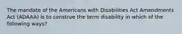 The mandate of the Americans with Disabilities Act Amendments Act (ADAAA) is to construe the term disability in which of the following ways?