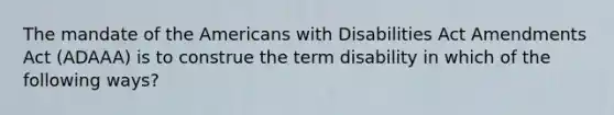 The mandate of the Americans with Disabilities Act Amendments Act (ADAAA) is to construe the term disability in which of the following ways?