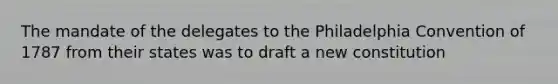 The mandate of the delegates to the Philadelphia Convention of 1787 from their states was to draft a new constitution