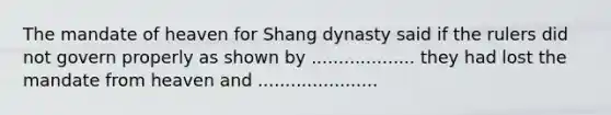 The mandate of heaven for Shang dynasty said if the rulers did not govern properly as shown by ................... they had lost the mandate from heaven and ......................