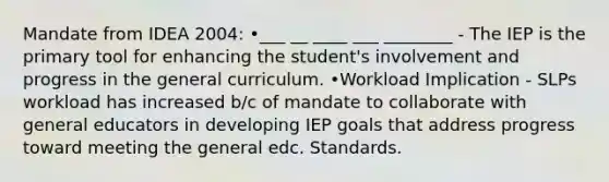 Mandate from IDEA 2004: •___ __ ____ ___ ________ - The IEP is the primary tool for enhancing the student's involvement and progress in the general curriculum. •Workload Implication - SLPs workload has increased b/c of mandate to collaborate with general educators in developing IEP goals that address progress toward meeting the general edc. Standards.