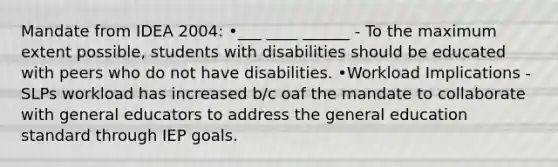 Mandate from IDEA 2004: •___ ____ ______ - To the maximum extent possible, students with disabilities should be educated with peers who do not have disabilities. •Workload Implications - SLPs workload has increased b/c oaf the mandate to collaborate with general educators to address the general education standard through IEP goals.