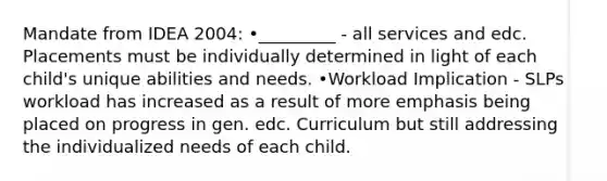 Mandate from IDEA 2004: •_________ - all services and edc. Placements must be individually determined in light of each child's unique abilities and needs. •Workload Implication - SLPs workload has increased as a result of more emphasis being placed on progress in gen. edc. Curriculum but still addressing the individualized needs of each child.