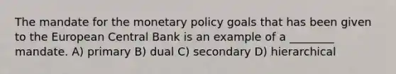 The mandate for the monetary policy goals that has been given to the European Central Bank is an example of a ________ mandate. A) primary B) dual C) secondary D) hierarchical