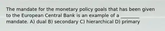 The mandate for the monetary policy goals that has been given to the European Central Bank is an example of a ________ mandate. A) dual B) secondary C) hierarchical D) primary