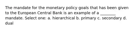 The mandate for the monetary policy goals that has been given to the European Central Bank is an example of a ________ mandate. Select one: a. hierarchical b. primary c. secondary d. dual