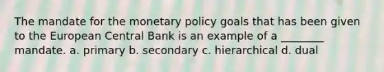 The mandate for the monetary policy goals that has been given to the European Central Bank is an example of a ________ mandate. a. primary b. secondary c. hierarchical d. dual