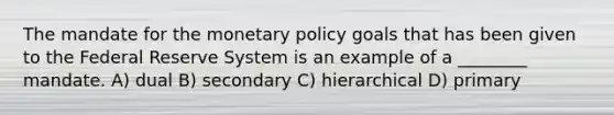 The mandate for the monetary policy goals that has been given to the Federal Reserve System is an example of a ________ mandate. A) dual B) secondary C) hierarchical D) primary