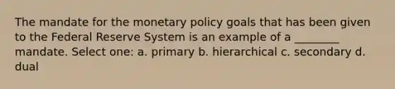 The mandate for the monetary policy goals that has been given to the Federal Reserve System is an example of a ________ mandate. Select one: a. primary b. hierarchical c. secondary d. dual