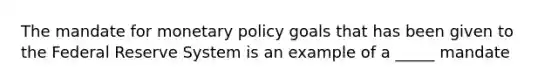 The mandate for monetary policy goals that has been given to the Federal Reserve System is an example of a _____ mandate