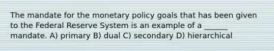 The mandate for the monetary policy goals that has been given to the Federal Reserve System is an example of a ______ mandate. A) primary B) dual C) secondary D) hierarchical