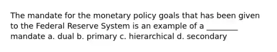 The mandate for the monetary policy goals that has been given to the Federal Reserve System is an example of a ________ mandate a. dual b. primary c. hierarchical d. secondary