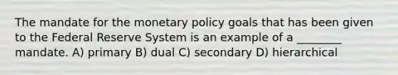 The mandate for the monetary policy goals that has been given to the Federal Reserve System is an example of a ________ mandate. A) primary B) dual C) secondary D) hierarchical