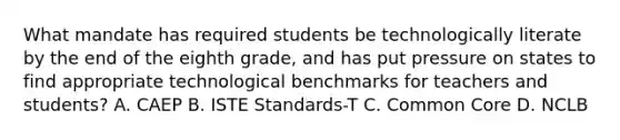 What mandate has required students be technologically literate by the end of the eighth grade, and has put pressure on states to find appropriate technological benchmarks for teachers and students? A. CAEP B. ISTE Standards-T C. Common Core D. NCLB