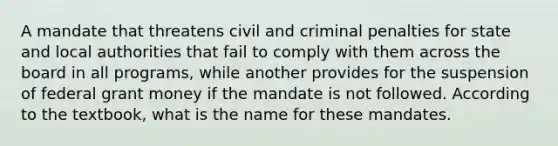 A mandate that threatens civil and criminal penalties for state and local authorities that fail to comply with them across the board in all programs, while another provides for the suspension of federal grant money if the mandate is not followed. According to the textbook, what is the name for these mandates.