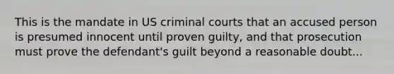 This is the mandate in US criminal courts that an accused person is presumed innocent until proven guilty, and that prosecution must prove the defendant's guilt beyond a reasonable doubt...